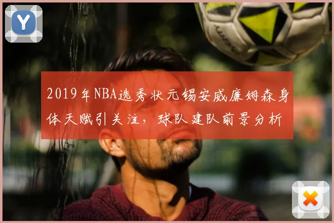 2019年NBA选秀状元锡安威廉姆森身体天赋引关注，球队建队前景分析