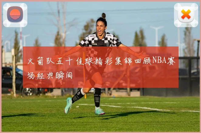 火箭队五十佳球精彩集锦回顾NBA赛场经典瞬间