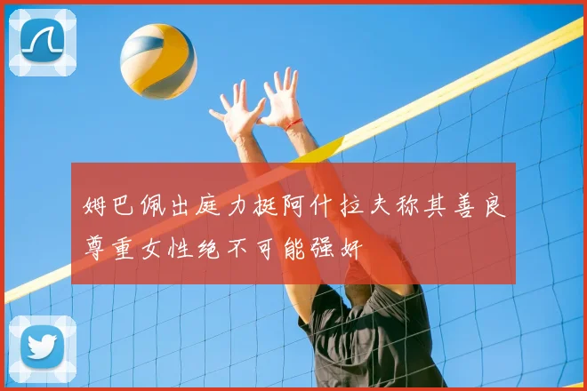 姆巴佩出庭力挺阿什拉夫称其善良尊重女性绝不可能强奸