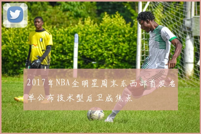 2017年NBA全明星周末东西部首发名单公布技术型后卫成焦点