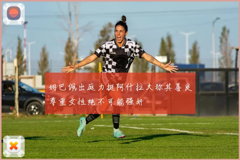 姆巴佩出庭力挺阿什拉夫称其善良尊重女性绝不可能强奸