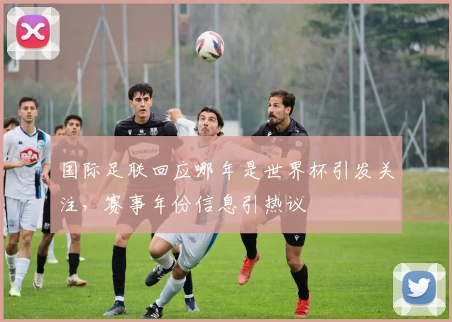 国际足联回应哪年是世界杯引发关注，赛事年份信息引热议