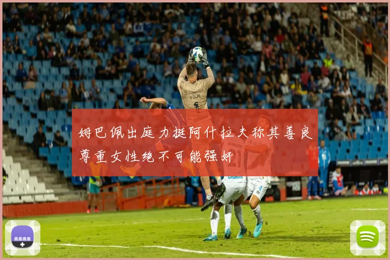 姆巴佩出庭力挺阿什拉夫称其善良尊重女性绝不可能强奸