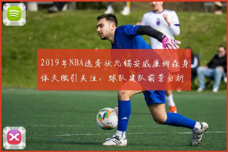 2019年NBA选秀状元锡安威廉姆森身体天赋引关注，球队建队前景分析