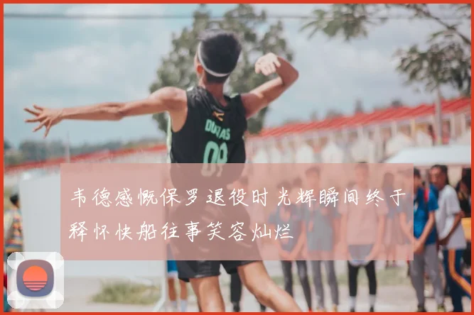 韦德感慨保罗退役时光辉瞬间终于释怀快船往事笑容灿烂