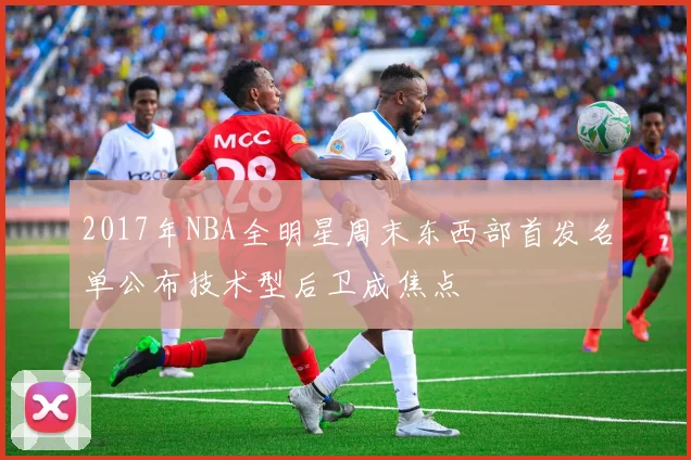 2017年NBA全明星周末东西部首发名单公布技术型后卫成焦点